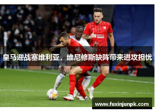 皇马迎战塞维利亚，维尼修斯缺阵带来进攻担忧